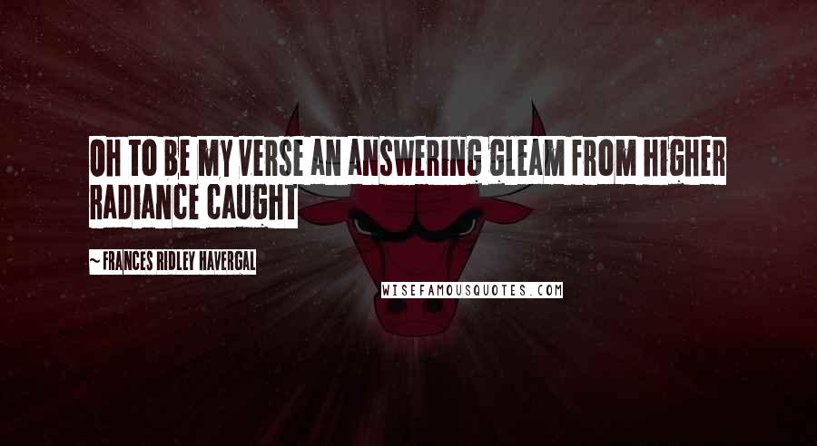 Frances Ridley Havergal Quotes: Oh to be my verse an answering gleam from higher radiance caught