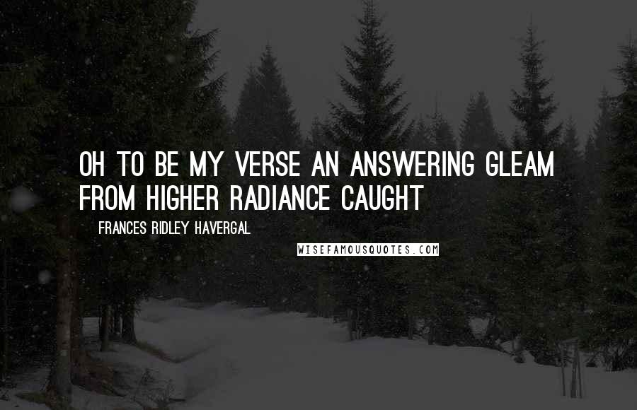 Frances Ridley Havergal Quotes: Oh to be my verse an answering gleam from higher radiance caught