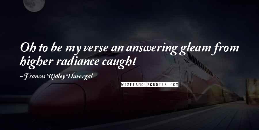 Frances Ridley Havergal Quotes: Oh to be my verse an answering gleam from higher radiance caught