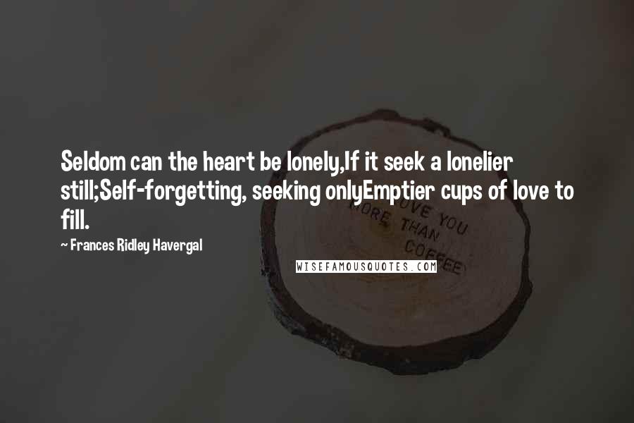 Frances Ridley Havergal Quotes: Seldom can the heart be lonely,If it seek a lonelier still;Self-forgetting, seeking onlyEmptier cups of love to fill.