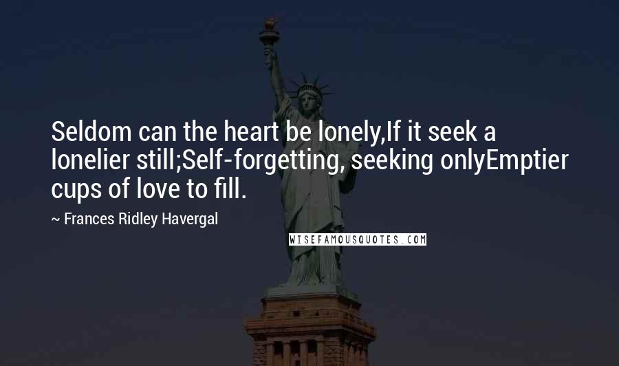 Frances Ridley Havergal Quotes: Seldom can the heart be lonely,If it seek a lonelier still;Self-forgetting, seeking onlyEmptier cups of love to fill.