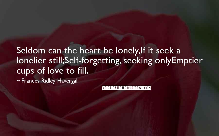 Frances Ridley Havergal Quotes: Seldom can the heart be lonely,If it seek a lonelier still;Self-forgetting, seeking onlyEmptier cups of love to fill.