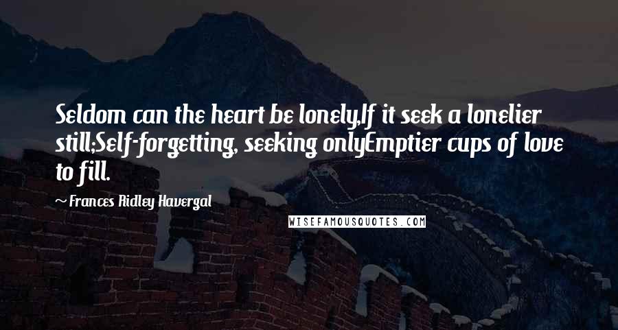 Frances Ridley Havergal Quotes: Seldom can the heart be lonely,If it seek a lonelier still;Self-forgetting, seeking onlyEmptier cups of love to fill.