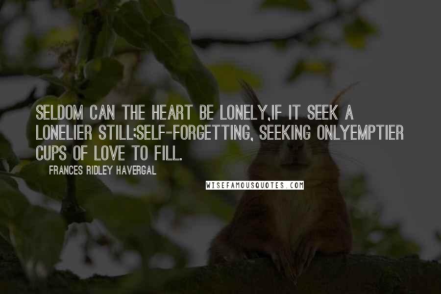 Frances Ridley Havergal Quotes: Seldom can the heart be lonely,If it seek a lonelier still;Self-forgetting, seeking onlyEmptier cups of love to fill.