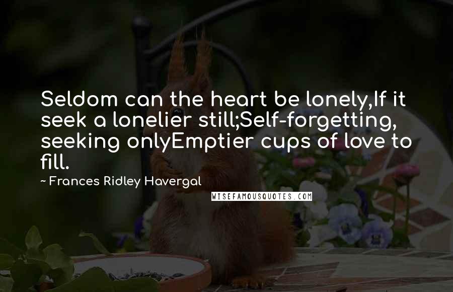 Frances Ridley Havergal Quotes: Seldom can the heart be lonely,If it seek a lonelier still;Self-forgetting, seeking onlyEmptier cups of love to fill.