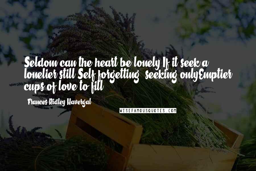 Frances Ridley Havergal Quotes: Seldom can the heart be lonely,If it seek a lonelier still;Self-forgetting, seeking onlyEmptier cups of love to fill.