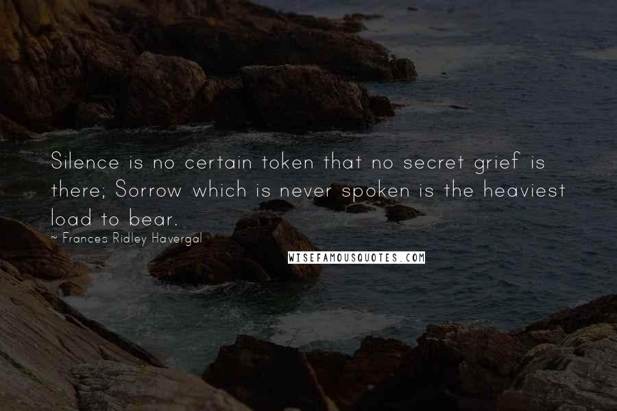 Frances Ridley Havergal Quotes: Silence is no certain token that no secret grief is there; Sorrow which is never spoken is the heaviest load to bear.