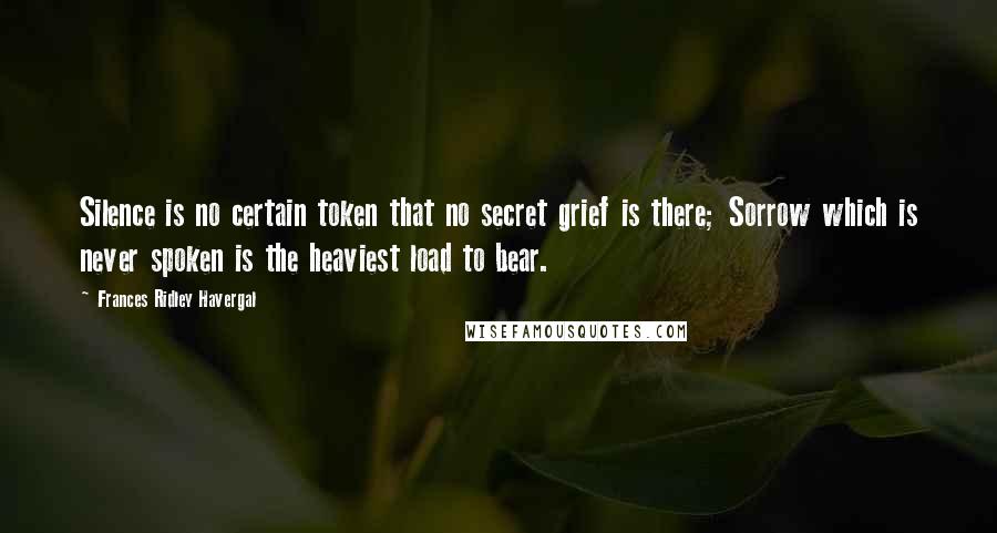 Frances Ridley Havergal Quotes: Silence is no certain token that no secret grief is there; Sorrow which is never spoken is the heaviest load to bear.