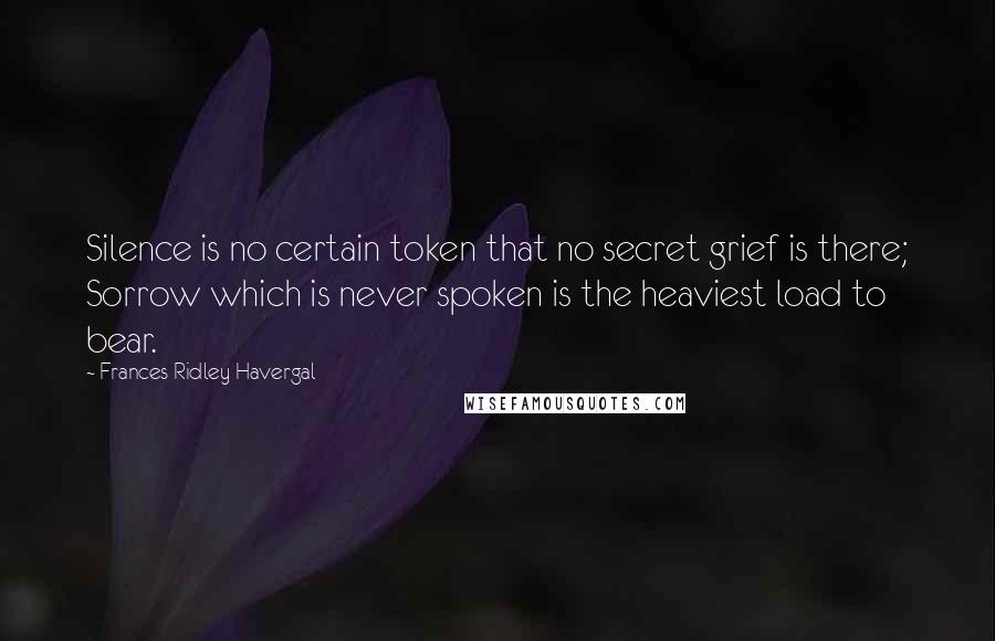 Frances Ridley Havergal Quotes: Silence is no certain token that no secret grief is there; Sorrow which is never spoken is the heaviest load to bear.