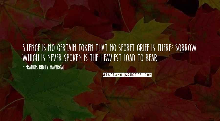 Frances Ridley Havergal Quotes: Silence is no certain token that no secret grief is there; Sorrow which is never spoken is the heaviest load to bear.