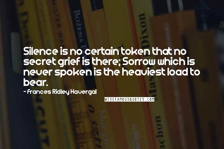 Frances Ridley Havergal Quotes: Silence is no certain token that no secret grief is there; Sorrow which is never spoken is the heaviest load to bear.