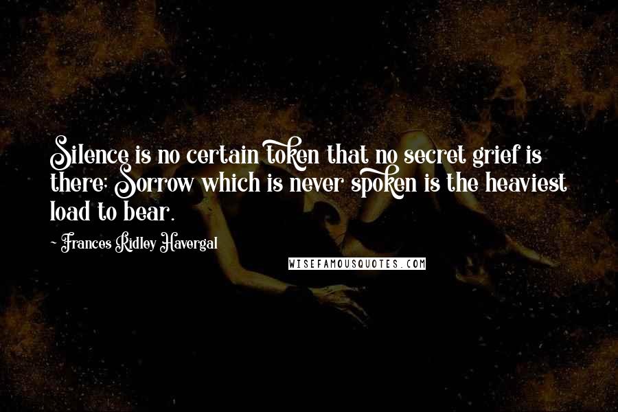 Frances Ridley Havergal Quotes: Silence is no certain token that no secret grief is there; Sorrow which is never spoken is the heaviest load to bear.