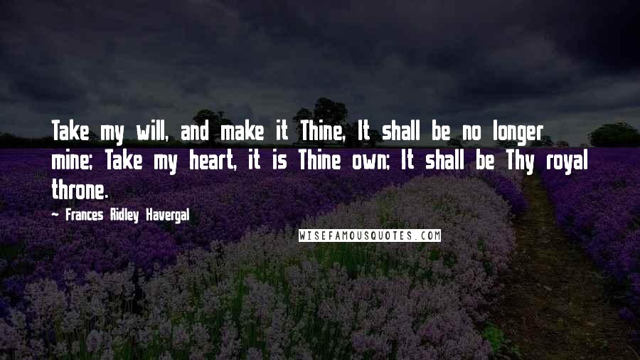 Frances Ridley Havergal Quotes: Take my will, and make it Thine, It shall be no longer mine; Take my heart, it is Thine own; It shall be Thy royal throne.