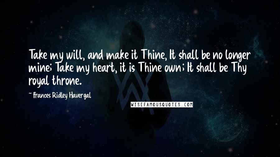 Frances Ridley Havergal Quotes: Take my will, and make it Thine, It shall be no longer mine; Take my heart, it is Thine own; It shall be Thy royal throne.