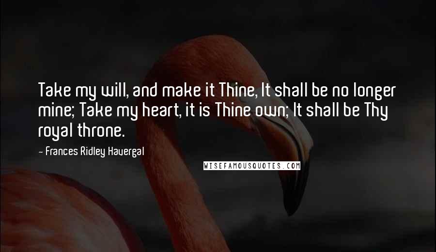 Frances Ridley Havergal Quotes: Take my will, and make it Thine, It shall be no longer mine; Take my heart, it is Thine own; It shall be Thy royal throne.