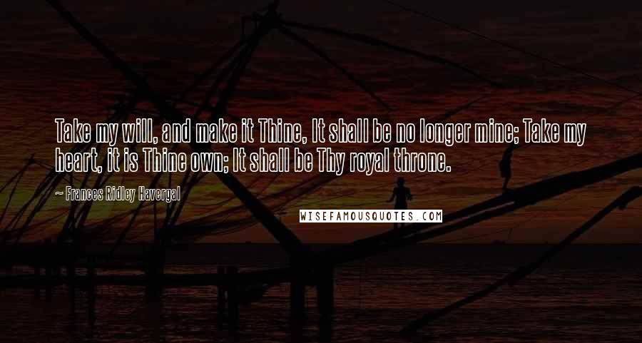 Frances Ridley Havergal Quotes: Take my will, and make it Thine, It shall be no longer mine; Take my heart, it is Thine own; It shall be Thy royal throne.