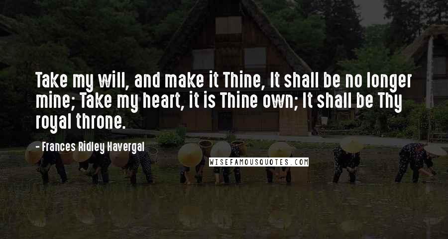 Frances Ridley Havergal Quotes: Take my will, and make it Thine, It shall be no longer mine; Take my heart, it is Thine own; It shall be Thy royal throne.