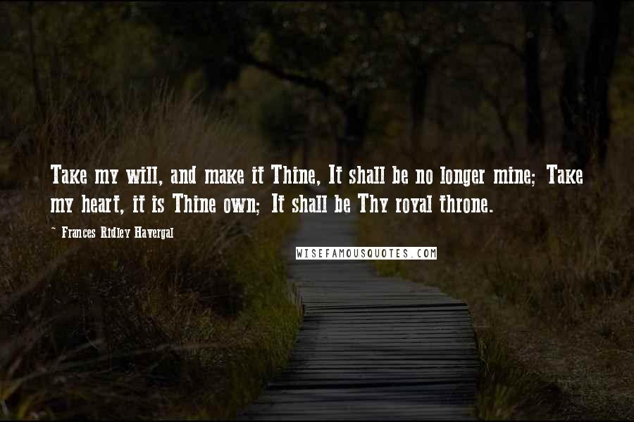 Frances Ridley Havergal Quotes: Take my will, and make it Thine, It shall be no longer mine; Take my heart, it is Thine own; It shall be Thy royal throne.