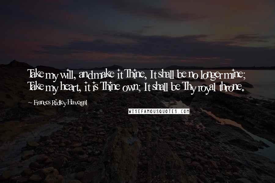 Frances Ridley Havergal Quotes: Take my will, and make it Thine, It shall be no longer mine; Take my heart, it is Thine own; It shall be Thy royal throne.