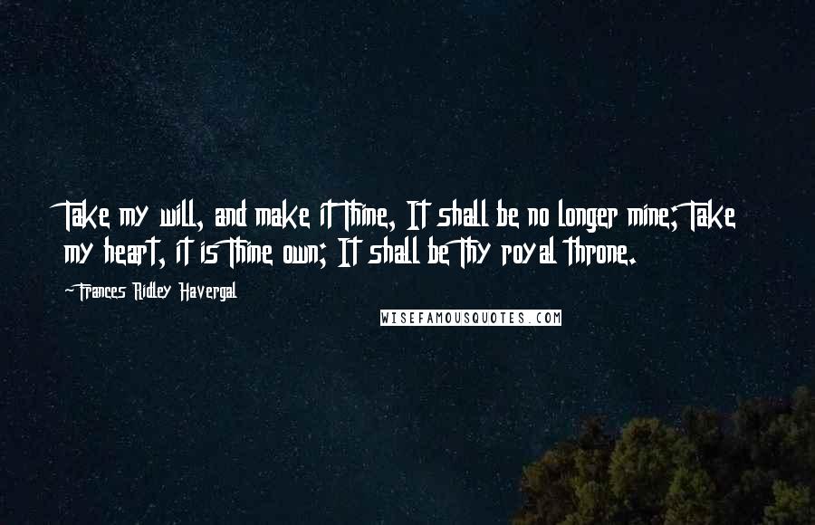 Frances Ridley Havergal Quotes: Take my will, and make it Thine, It shall be no longer mine; Take my heart, it is Thine own; It shall be Thy royal throne.