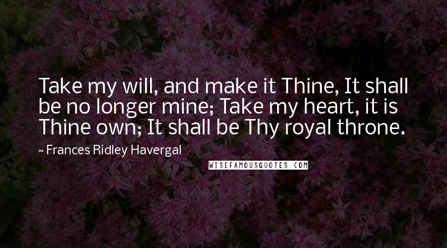 Frances Ridley Havergal Quotes: Take my will, and make it Thine, It shall be no longer mine; Take my heart, it is Thine own; It shall be Thy royal throne.