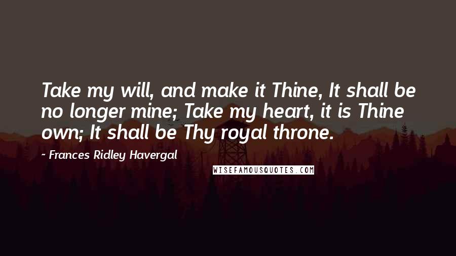 Frances Ridley Havergal Quotes: Take my will, and make it Thine, It shall be no longer mine; Take my heart, it is Thine own; It shall be Thy royal throne.