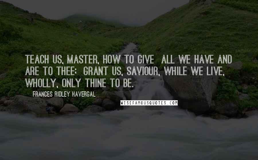 Frances Ridley Havergal Quotes: Teach us, Master, how to give  All we have and are to Thee;  Grant us, Saviour, while we live,  Wholly, only Thine to be.