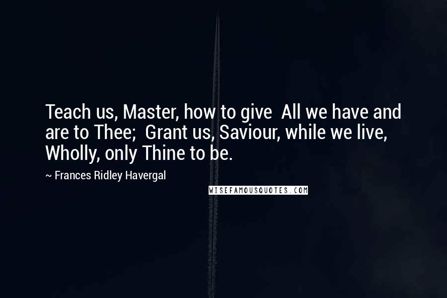 Frances Ridley Havergal Quotes: Teach us, Master, how to give  All we have and are to Thee;  Grant us, Saviour, while we live,  Wholly, only Thine to be.