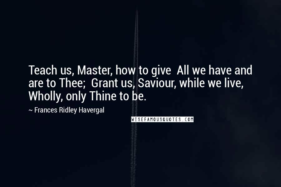 Frances Ridley Havergal Quotes: Teach us, Master, how to give All we have and are to Thee; Grant us, Saviour, while we live, Wholly, only Thine to be.