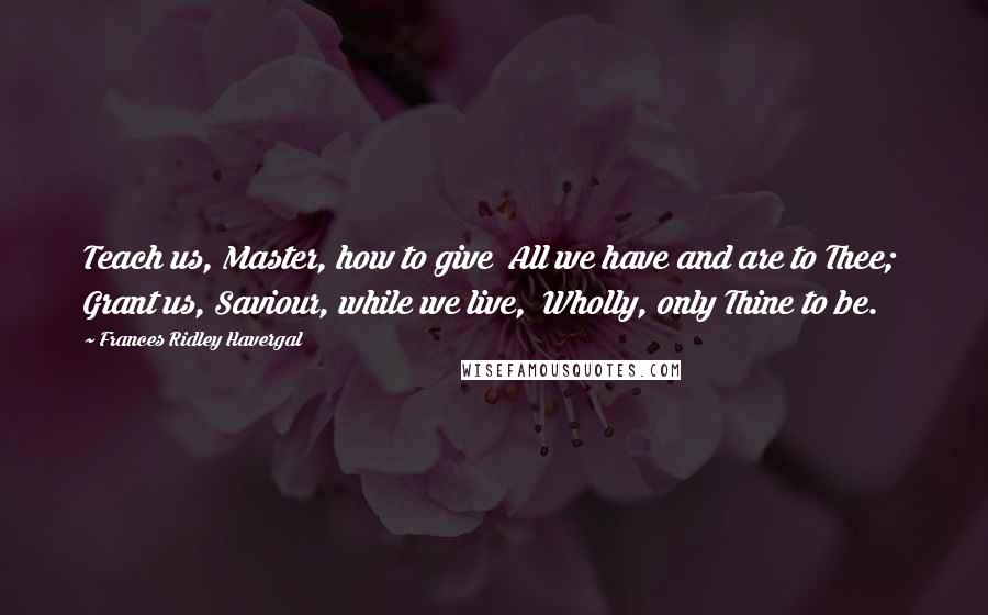 Frances Ridley Havergal Quotes: Teach us, Master, how to give  All we have and are to Thee;  Grant us, Saviour, while we live,  Wholly, only Thine to be.