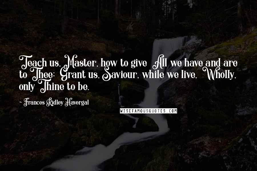 Frances Ridley Havergal Quotes: Teach us, Master, how to give All we have and are to Thee; Grant us, Saviour, while we live, Wholly, only Thine to be.