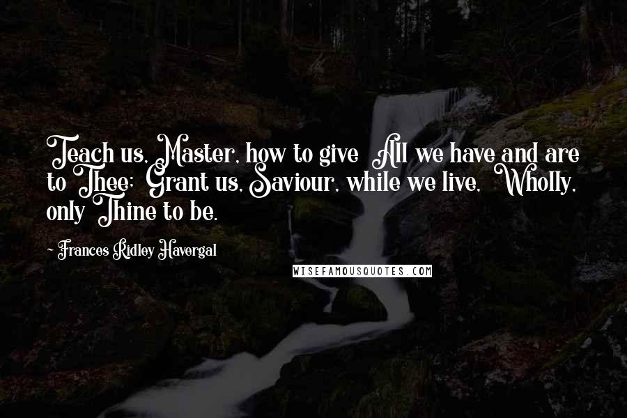 Frances Ridley Havergal Quotes: Teach us, Master, how to give  All we have and are to Thee;  Grant us, Saviour, while we live,  Wholly, only Thine to be.