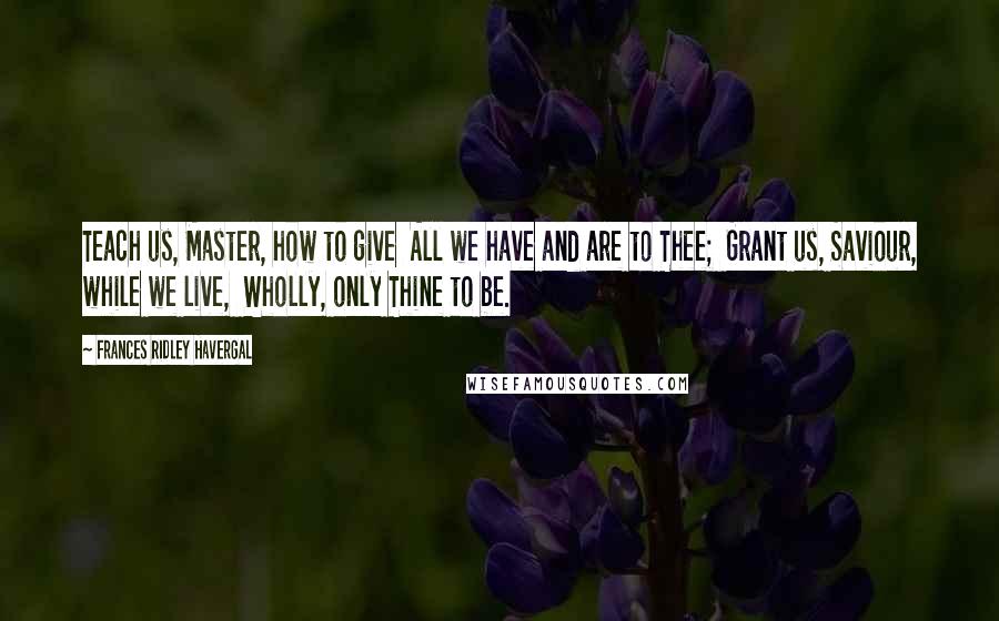 Frances Ridley Havergal Quotes: Teach us, Master, how to give  All we have and are to Thee;  Grant us, Saviour, while we live,  Wholly, only Thine to be.