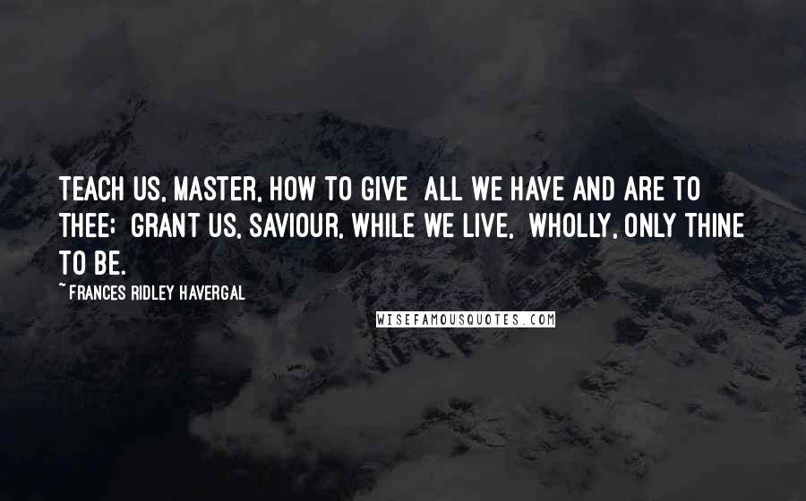 Frances Ridley Havergal Quotes: Teach us, Master, how to give  All we have and are to Thee;  Grant us, Saviour, while we live,  Wholly, only Thine to be.