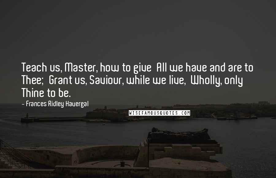 Frances Ridley Havergal Quotes: Teach us, Master, how to give  All we have and are to Thee;  Grant us, Saviour, while we live,  Wholly, only Thine to be.