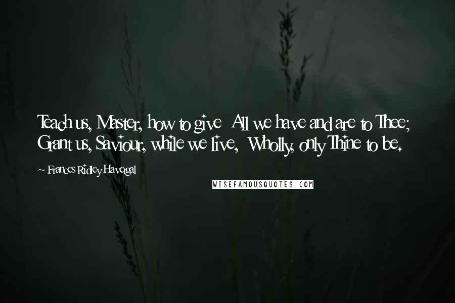 Frances Ridley Havergal Quotes: Teach us, Master, how to give  All we have and are to Thee;  Grant us, Saviour, while we live,  Wholly, only Thine to be.