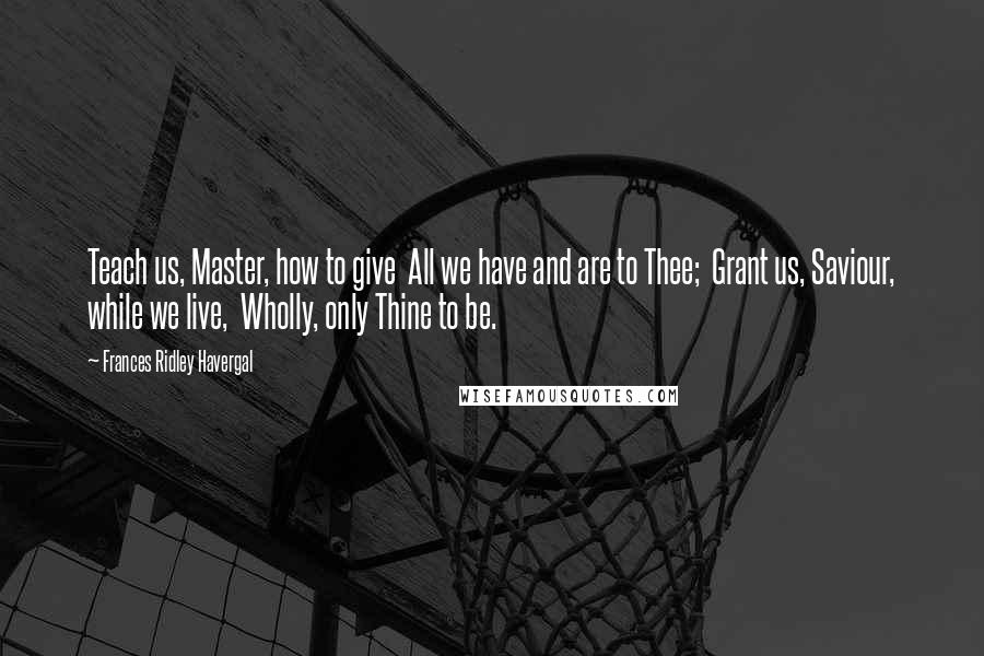 Frances Ridley Havergal Quotes: Teach us, Master, how to give  All we have and are to Thee;  Grant us, Saviour, while we live,  Wholly, only Thine to be.