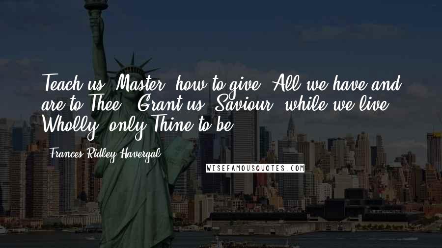 Frances Ridley Havergal Quotes: Teach us, Master, how to give  All we have and are to Thee;  Grant us, Saviour, while we live,  Wholly, only Thine to be.