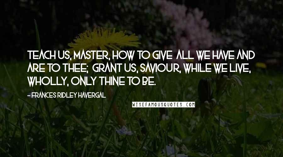 Frances Ridley Havergal Quotes: Teach us, Master, how to give  All we have and are to Thee;  Grant us, Saviour, while we live,  Wholly, only Thine to be.