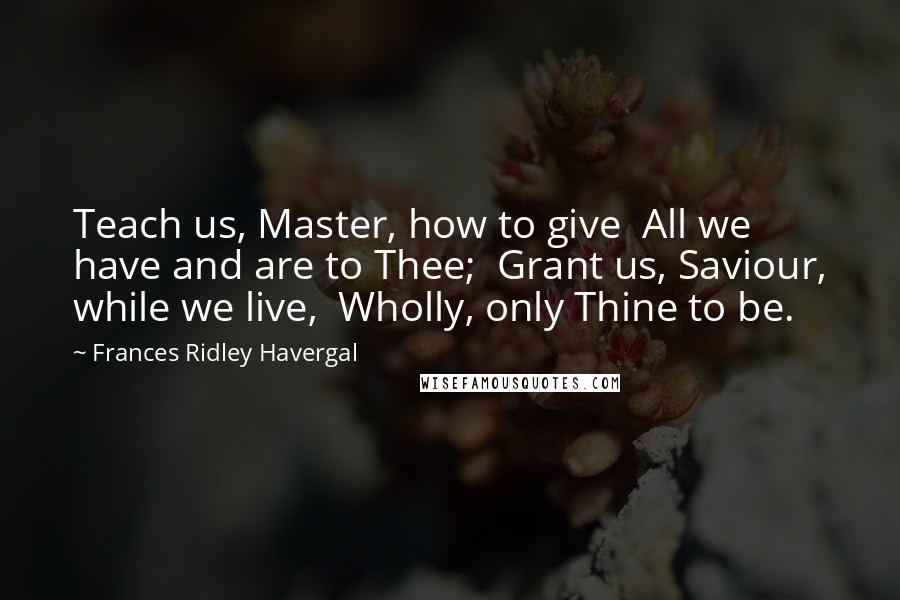 Frances Ridley Havergal Quotes: Teach us, Master, how to give  All we have and are to Thee;  Grant us, Saviour, while we live,  Wholly, only Thine to be.