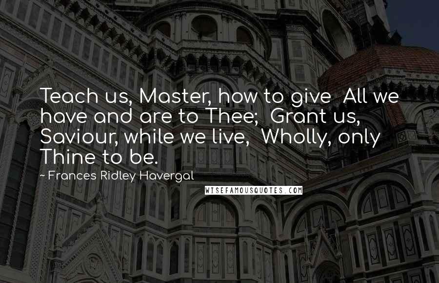 Frances Ridley Havergal Quotes: Teach us, Master, how to give  All we have and are to Thee;  Grant us, Saviour, while we live,  Wholly, only Thine to be.