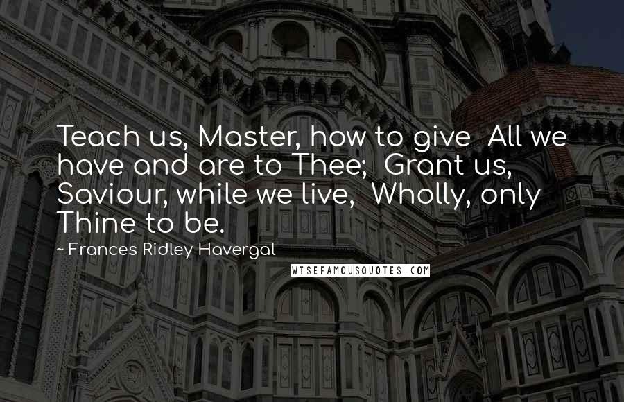 Frances Ridley Havergal Quotes: Teach us, Master, how to give All we have and are to Thee; Grant us, Saviour, while we live, Wholly, only Thine to be.