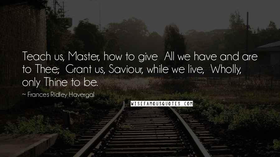 Frances Ridley Havergal Quotes: Teach us, Master, how to give  All we have and are to Thee;  Grant us, Saviour, while we live,  Wholly, only Thine to be.