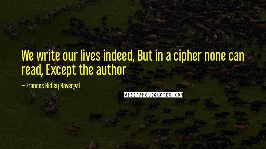 Frances Ridley Havergal Quotes: We write our lives indeed, But in a cipher none can read, Except the author