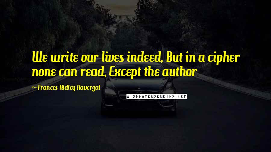 Frances Ridley Havergal Quotes: We write our lives indeed, But in a cipher none can read, Except the author