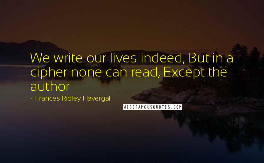 Frances Ridley Havergal Quotes: We write our lives indeed, But in a cipher none can read, Except the author