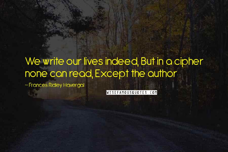 Frances Ridley Havergal Quotes: We write our lives indeed, But in a cipher none can read, Except the author
