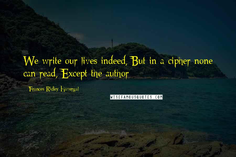 Frances Ridley Havergal Quotes: We write our lives indeed, But in a cipher none can read, Except the author