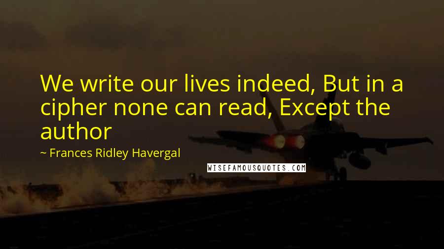 Frances Ridley Havergal Quotes: We write our lives indeed, But in a cipher none can read, Except the author