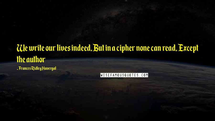 Frances Ridley Havergal Quotes: We write our lives indeed, But in a cipher none can read, Except the author